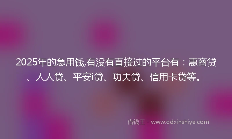 2025年的急用钱,有没有直接过的平台有：惠商贷、人人贷、平安i贷、功夫贷、信用卡贷等。