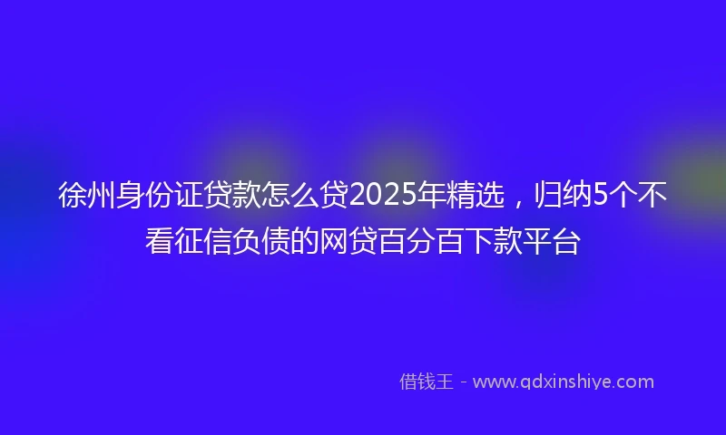 徐州身份证贷款怎么贷2025年精选，归纳5个不看征信负债的网贷百分百下款平台