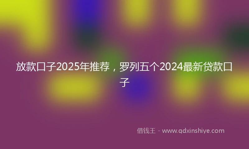 放款口子2025年推荐，罗列五个2024最新贷款口子