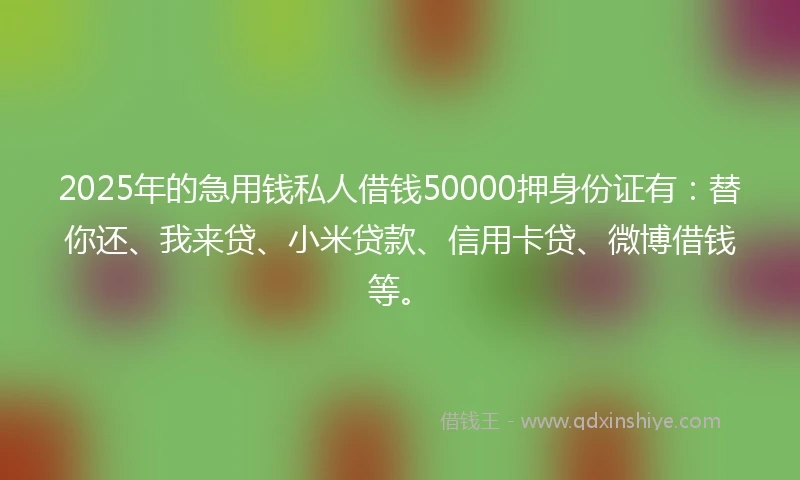 2025年的急用钱私人借钱50000押身份证有：替你还、我来贷、小米贷款、信用卡贷、微博借钱等。