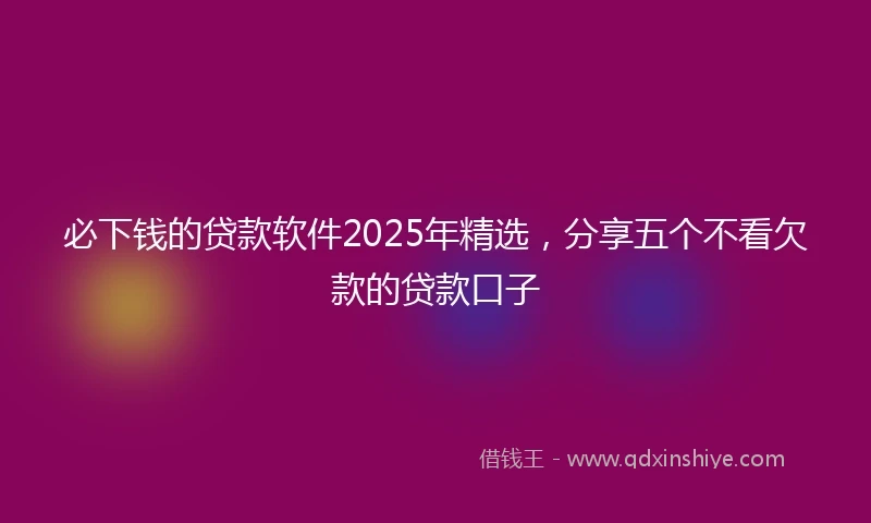 必下钱的贷款软件2025年精选，分享五个不看欠款的贷款口子