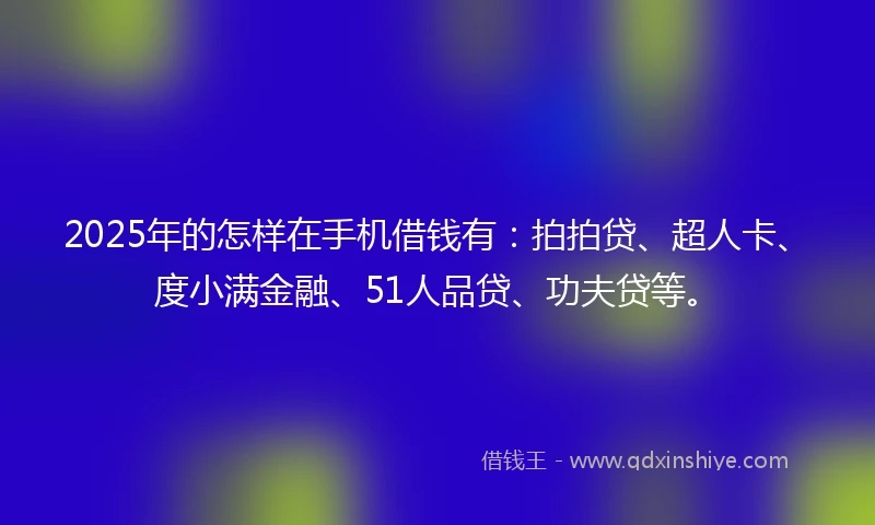 2025年的怎样在手机借钱有：拍拍贷、超人卡、度小满金融、51人品贷、功夫贷等。