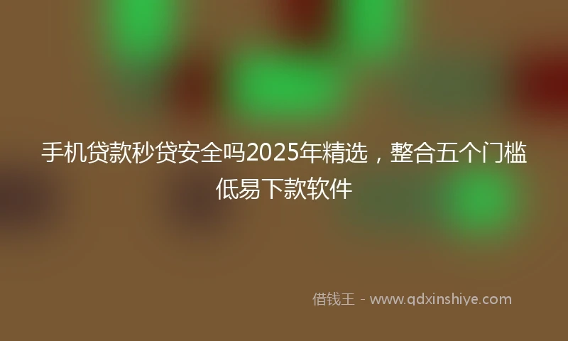 手机贷款秒贷安全吗2025年精选，整合五个门槛低易下款软件