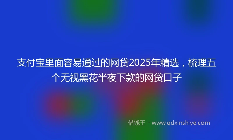 支付宝里面容易通过的网贷2025年精选，梳理五个无视黑花半夜下款的网贷口子