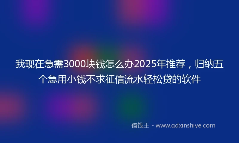 我现在急需3000块钱怎么办2025年推荐，归纳五个急用小钱不求征信流水轻松贷的软件