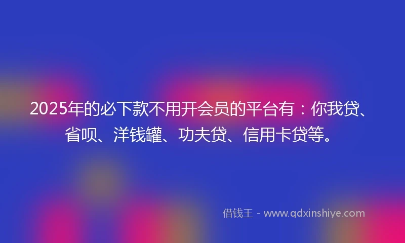 2025年的必下款不用开会员的平台有：你我贷、省呗、洋钱罐、功夫贷、信用卡贷等。
