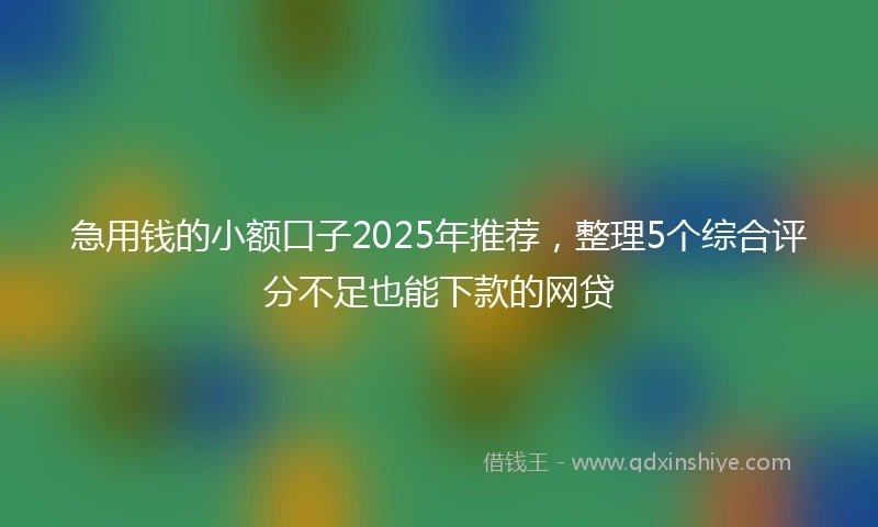 急用钱的小额口子2025年推荐，整理5个综合评分不足也能下款的网贷
