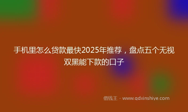 手机里怎么贷款最快2025年推荐，盘点五个无视双黑能下款的口子