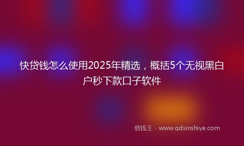 快贷钱怎么使用2025年精选，概括5个无视黑白户秒下款口子软件