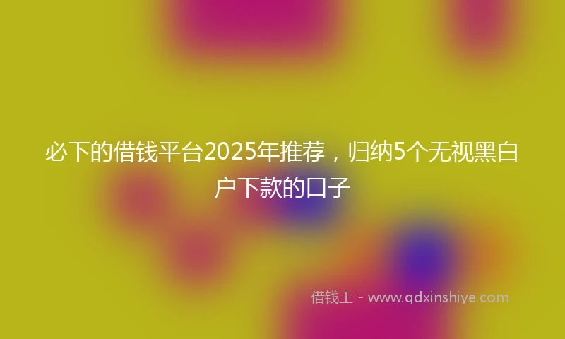 必下的借钱平台2025年推荐，归纳5个无视黑白户下款的口子