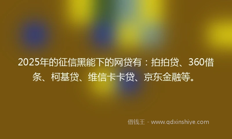 2025年的征信黑能下的网贷有：拍拍贷、360借条、柯基贷、维信卡卡贷、京东金融等。