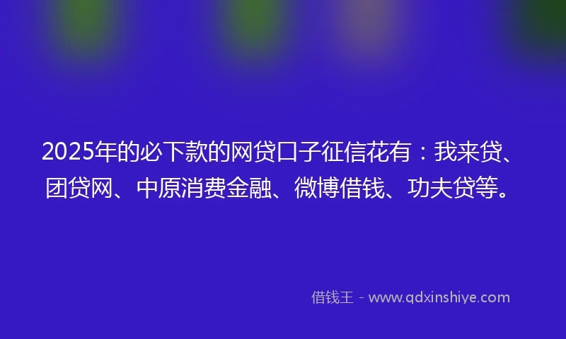2025年的必下款的网贷口子征信花有：我来贷、团贷网、中原消费金融、微博借钱、功夫贷等。