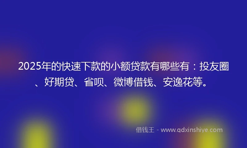 2025年的快速下款的小额贷款有哪些有：投友圈、好期贷、省呗、微博借钱、安逸花等。