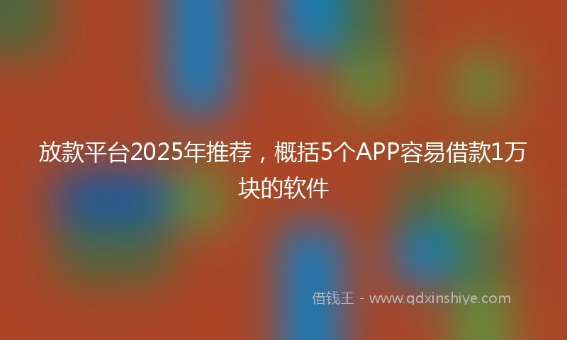 放款平台2025年推荐，概括5个APP容易借款1万块的软件