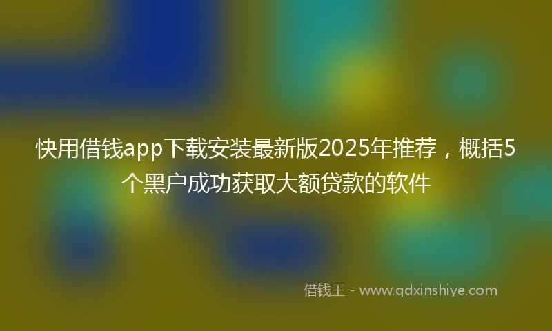 快用借钱app下载安装最新版2025年推荐，概括5个黑户成功获取大额贷款的软件