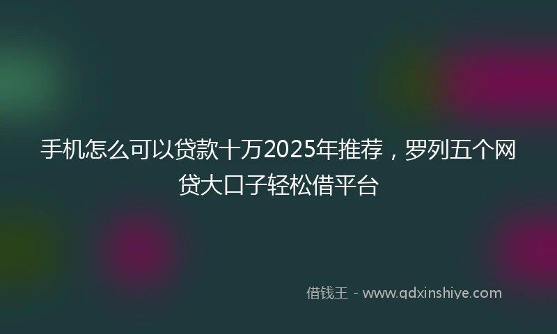 手机怎么可以贷款十万2025年推荐，罗列五个网贷大口子轻松借平台