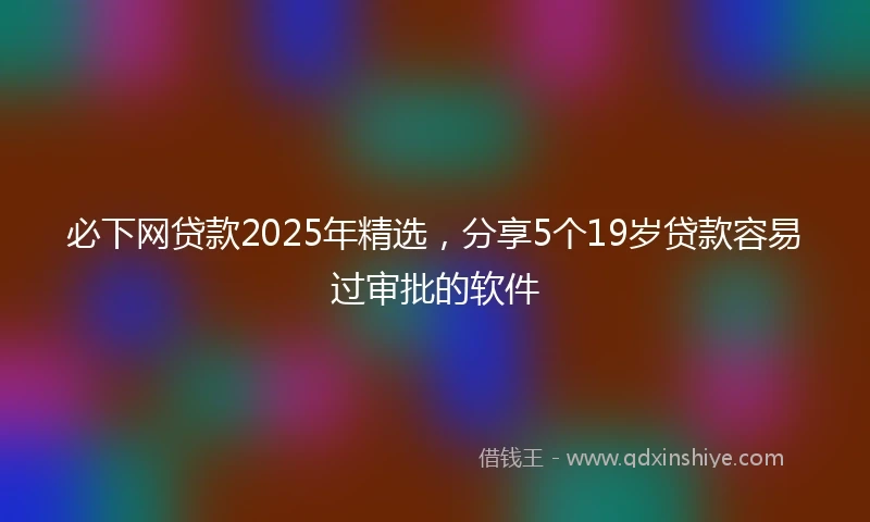 必下网贷款2025年精选，分享5个19岁贷款容易过审批的软件