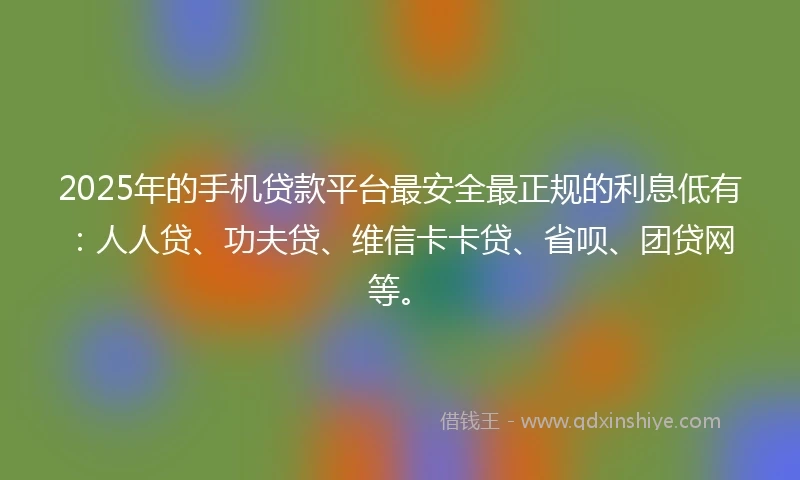 2025年的手机贷款平台最安全最正规的利息低有：人人贷、功夫贷、维信卡卡贷、省呗、团贷网等。