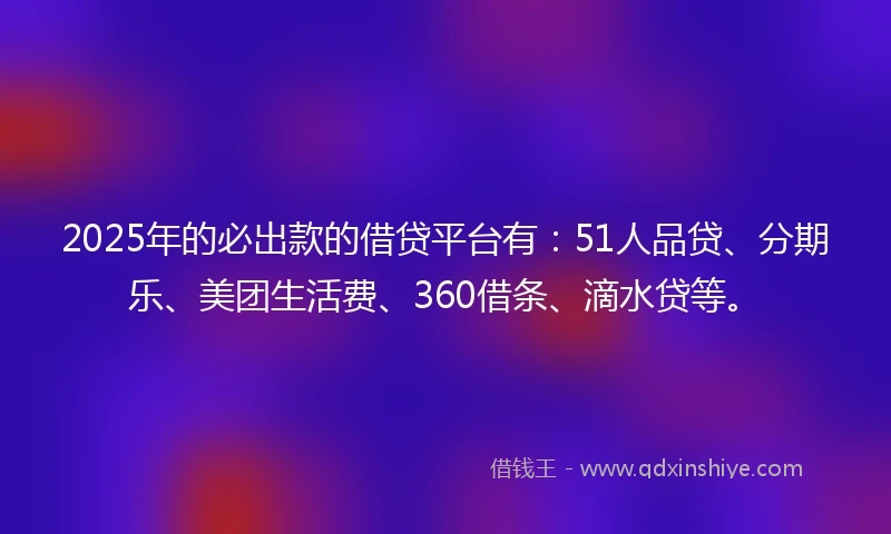 2025年的必出款的借贷平台有：51人品贷、分期乐、美团生活费、360借条、滴水贷等。