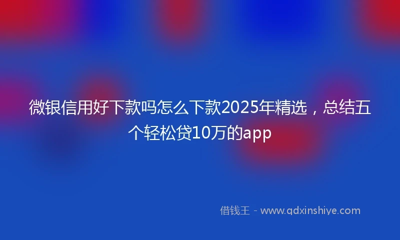 微银信用好下款吗怎么下款2025年精选，总结五个轻松贷10万的app