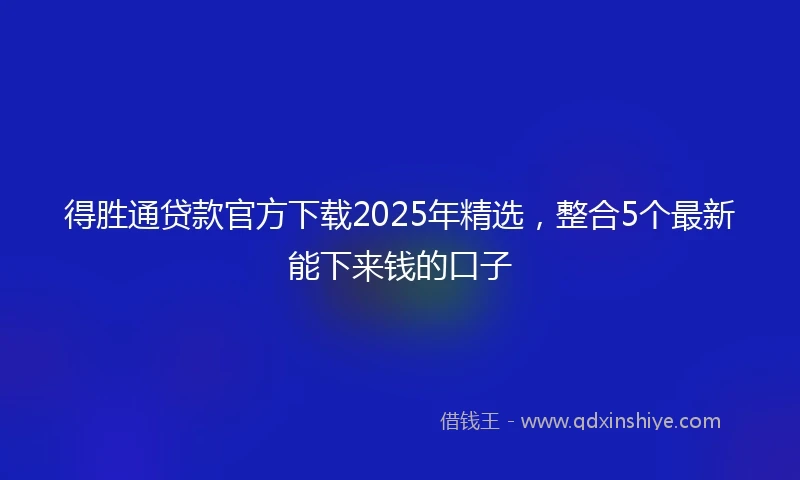 得胜通贷款官方下载2025年精选，整合5个最新能下来钱的口子