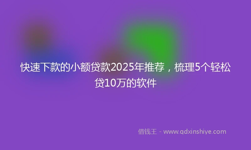 快速下款的小额贷款2025年推荐，梳理5个轻松贷10万的软件