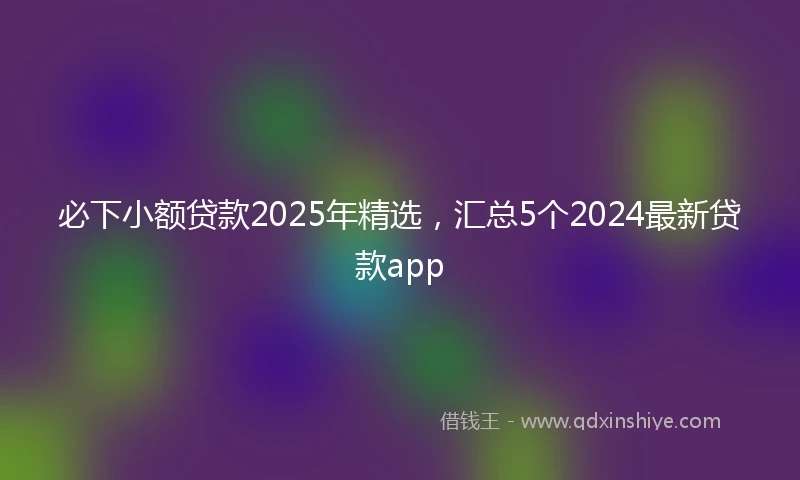 必下小额贷款2025年精选,汇总5个2024最新贷款app