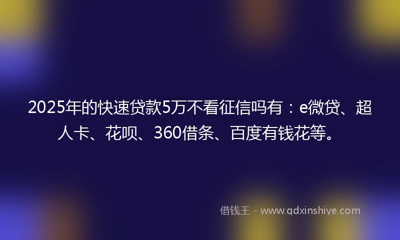 2025年的快速贷款5万不看征信吗有：e微贷、超人卡、花呗、360借条、百度有钱花等。
