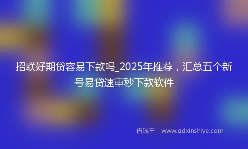 招联好期贷容易下款吗_2025年推荐，汇总五个新号易贷速审秒下款软件