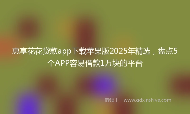 惠享花花贷款app下载苹果版2025年精选，盘点5个APP容易借款1万块的平台