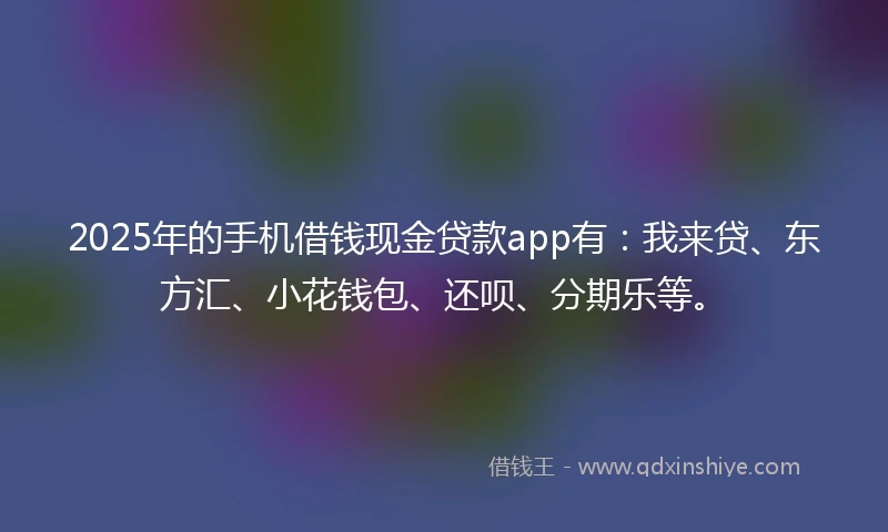 2025年的手机借钱现金贷款app有：我来贷、东方汇、小花钱包、还呗、分期乐等。