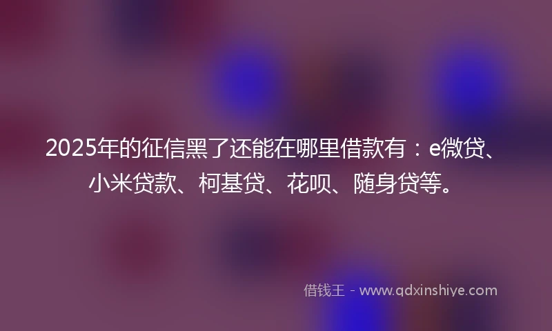 2025年的征信黑了还能在哪里借款有：e微贷、小米贷款、柯基贷、花呗、随身贷等。