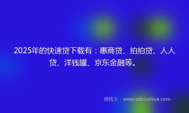 2025年的快速贷下载有：惠商贷、拍拍贷、人人贷、洋钱罐、京东金融等。