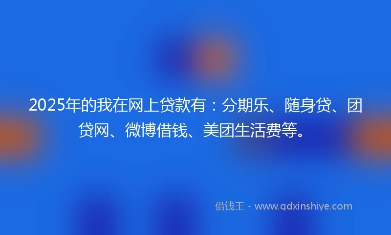 2025年的我在网上贷款有：分期乐、随身贷、团贷网、微博借钱、美团生活费等。
