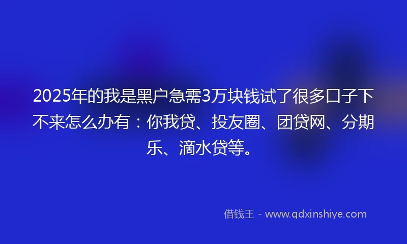 2025年的我是黑户急需3万块钱试了很多口子下不来怎么办有：你我贷、投友圈、团贷网、分期乐、滴水贷等。