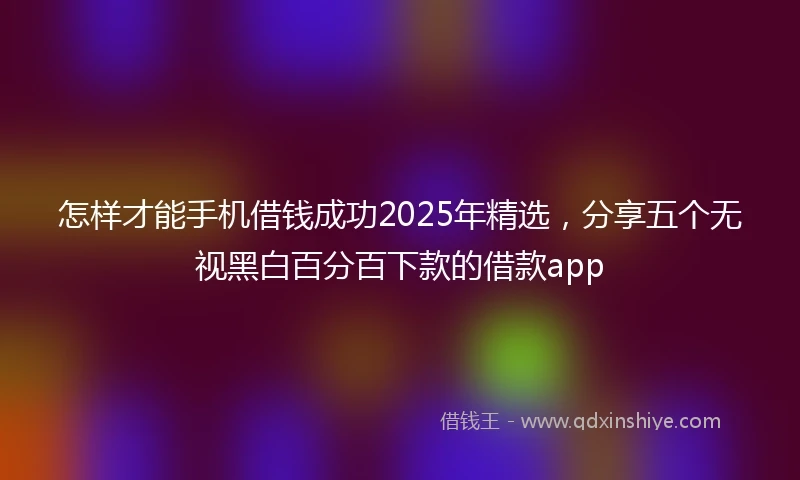 怎样才能手机借钱成功2025年精选，分享五个无视黑白百分百下款的借款app