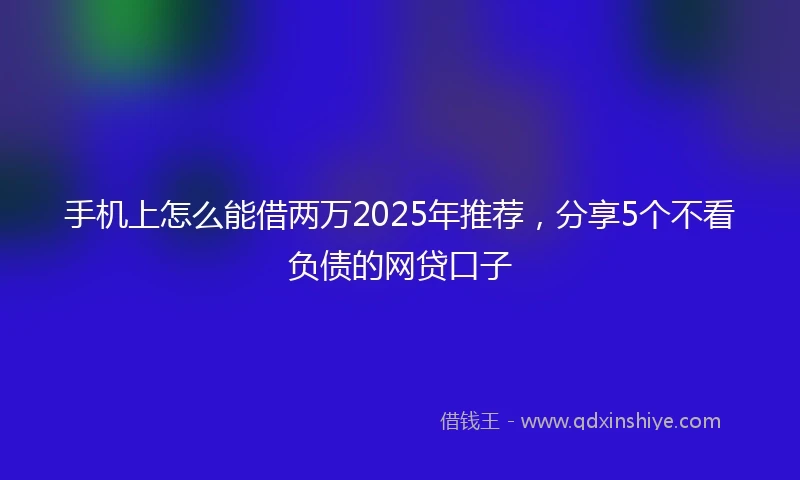 手机上怎么能借两万2025年推荐，分享5个不看负债的网贷口子