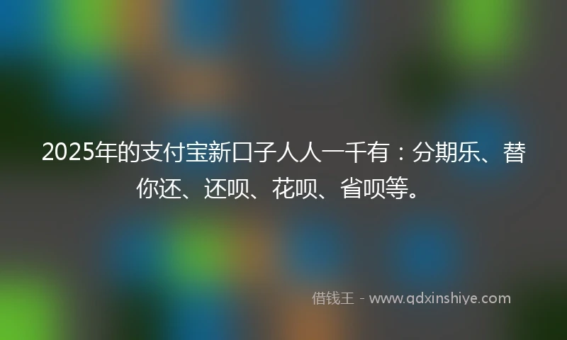2025年的支付宝新口子人人一千有：分期乐、替你还、还呗、花呗、省呗等。