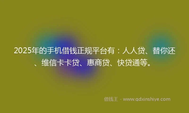 2025年的手机借钱正规平台有：人人贷、替你还、维信卡卡贷、惠商贷、快贷通等。