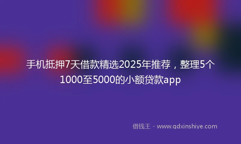 手机抵押7天借款精选2025年推荐，整理5个1000至5000的小额贷款app