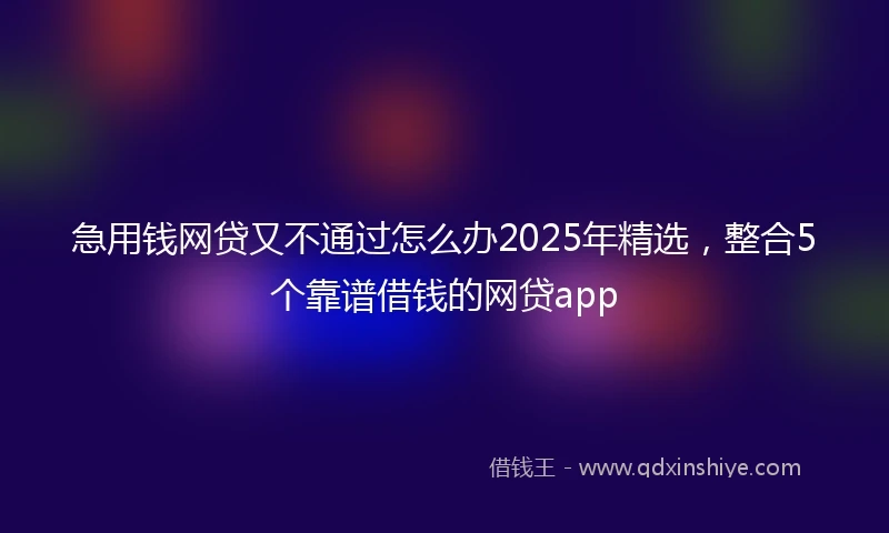 急用钱网贷又不通过怎么办2025年精选，整合5个靠谱借钱的网贷app