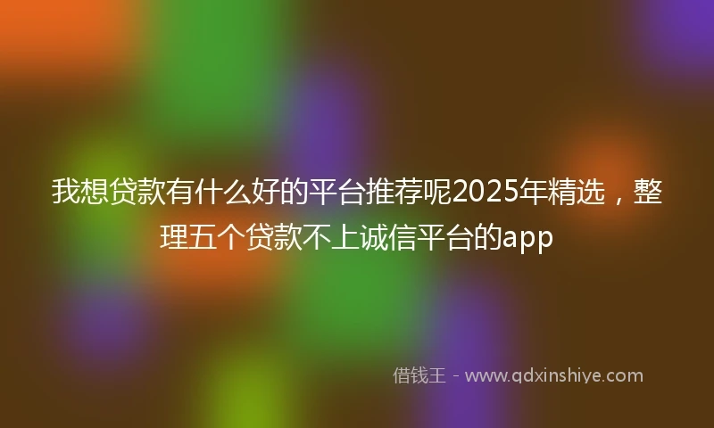 我想贷款有什么好的平台推荐呢2025年精选，整理五个贷款不上诚信平台的app