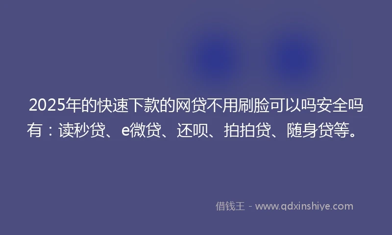 2025年的快速下款的网贷不用刷脸可以吗安全吗有：读秒贷、e微贷、还呗、拍拍贷、随身贷等。