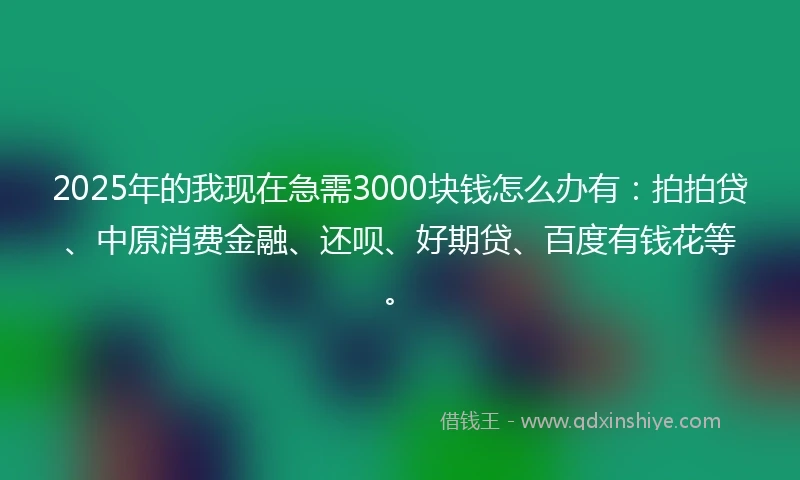 2025年的我现在急需3000块钱怎么办有：拍拍贷、中原消费金融、还呗、好期贷、百度有钱花等。