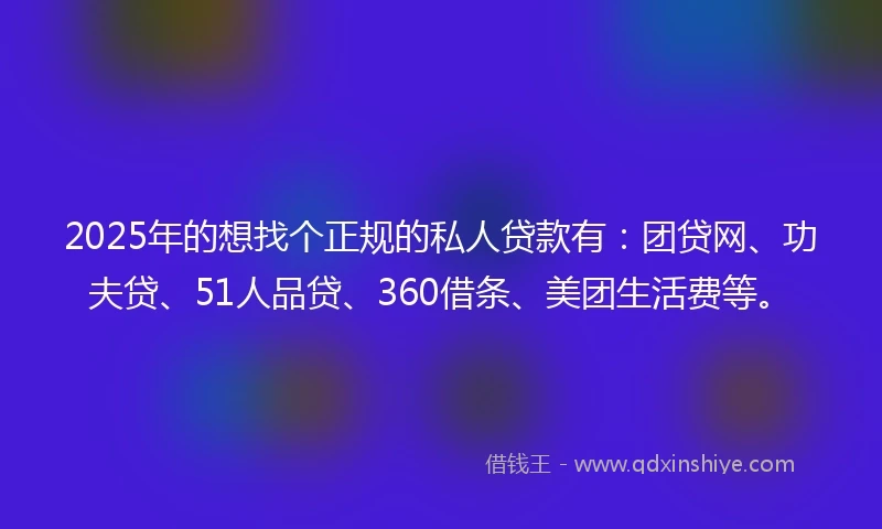 2025年的想找个正规的私人贷款有：团贷网、功夫贷、51人品贷、360借条、美团生活费等。