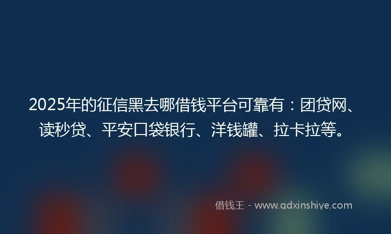 2025年的征信黑去哪借钱平台可靠有：团贷网、读秒贷、平安口袋银行、洋钱罐、拉卡拉等。
