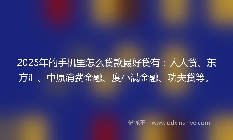 2025年的手机里怎么贷款最好贷有：人人贷、东方汇、中原消费金融、度小满金融、功夫贷等。