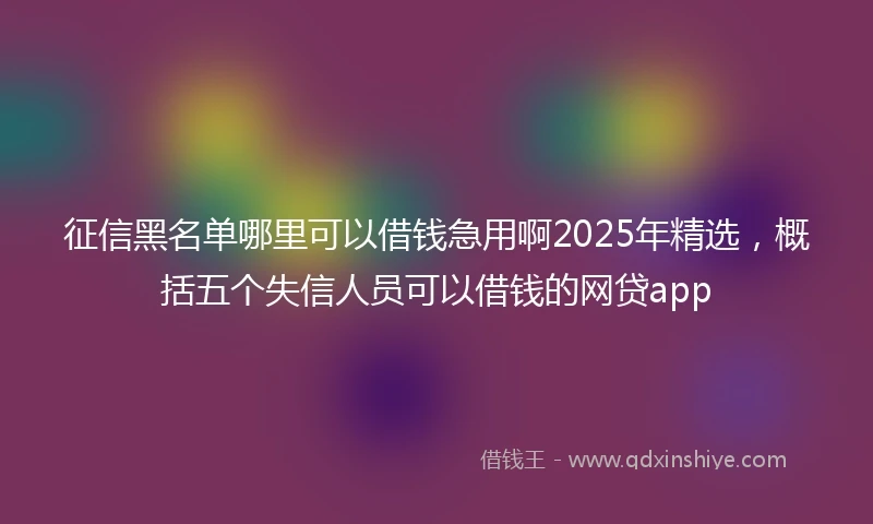 征信黑名单哪里可以借钱急用啊2025年精选，概括五个失信人员可以借钱的网贷app