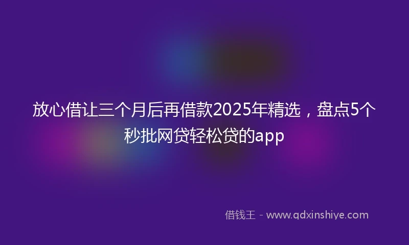 放心借让三个月后再借款2025年精选，盘点5个秒批网贷轻松贷的app