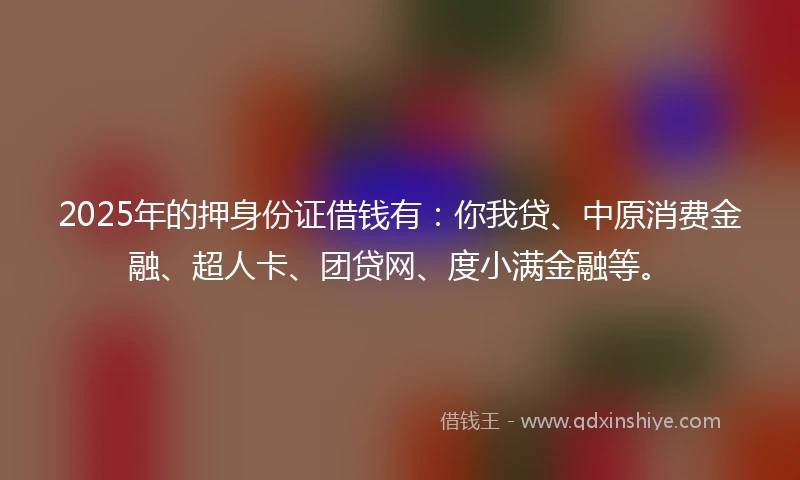 2025年的押身份证借钱有：你我贷、中原消费金融、超人卡、团贷网、度小满金融等。